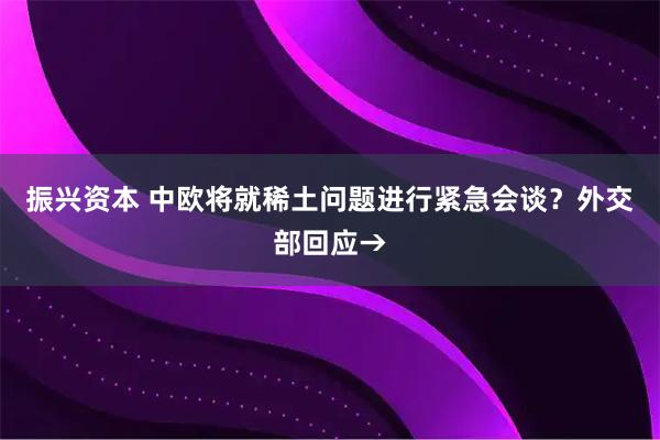 振兴资本 中欧将就稀土问题进行紧急会谈？外交部回应→