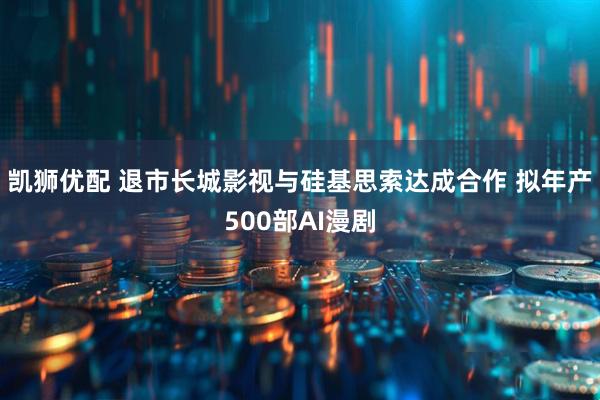 凯狮优配 退市长城影视与硅基思索达成合作 拟年产500部AI漫剧