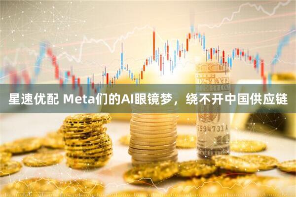 星速优配 Meta们的AI眼镜梦，绕不开中国供应链