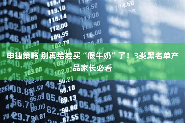 申捷策略 别再给娃买“假牛奶”了！3类黑名单产品家长必看