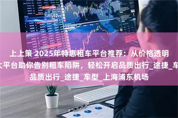 上上策 2025年特惠租车平台推荐：从价格透明到服务升级，五大平台助你告别租车陷阱，轻松开启品质出行_途捷_车型_上海浦东机场