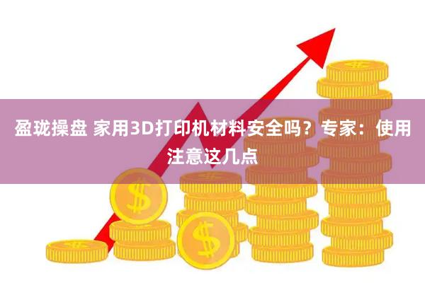 盈珑操盘 家用3D打印机材料安全吗？专家：使用注意这几点