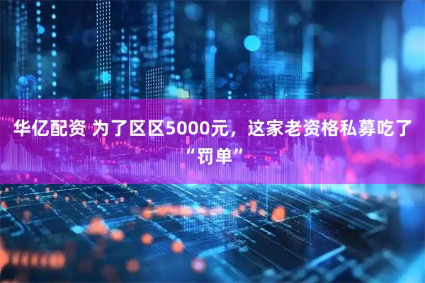 华亿配资 为了区区5000元，这家老资格私募吃了“罚单”