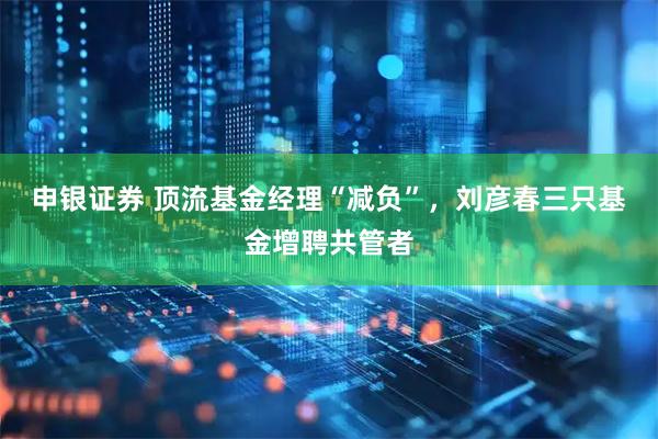 申银证券 顶流基金经理“减负”，刘彦春三只基金增聘共管者